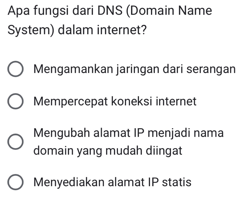 Apa fungsi dari DNS (Domain Name
System) dalam internet?
Mengamankan jaringan dari serangan
Mempercepat koneksi internet
Mengubah alamat IP menjadi nama
domain yang mudah diingat
Menyediakan alamat IP statis