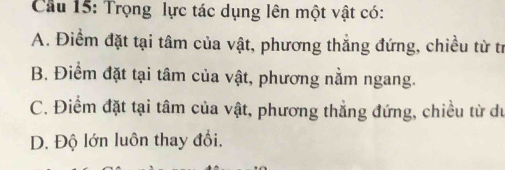 Cầu 15: Trọng lực tác dụng lên một vật có:
A. Điểm đặt tại tâm của vật, phương thắng đứng, chiều từ tr
B. Điểm đặt tại tâm của vật, phương nằm ngang.
C. Điểm đặt tại tâm của vật, phương thẳng đứng, chiều từ du
D. Độ lớn luôn thay đổi.