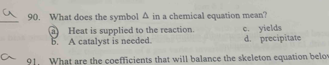 What does the symbol △ in a chemical equation mean?
a Heat is supplied to the reaction. c. yields
b. A catalyst is needed. d. precipitate
91. What are the coefficients that will balance the skeleton equation belov