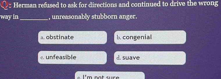 Herman refused to ask for directions and continued to drive the wrong
way in _, unreasonably stubborn anger.
a. obstinate b. congenial
c. unfeasible d. suave