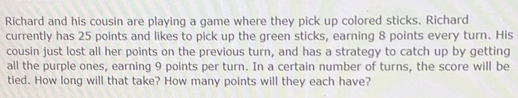 Richard and his cousin are playing a game where they pick up colored sticks. Richard 
currently has 25 points and likes to pick up the green sticks, earning 8 points every turn. His 
cousin just lost all her points on the previous turn, and has a strategy to catch up by getting 
all the purple ones, earning 9 points per turn. In a certain number of turns, the score will be 
tied. How long will that take? How many points will they each have?