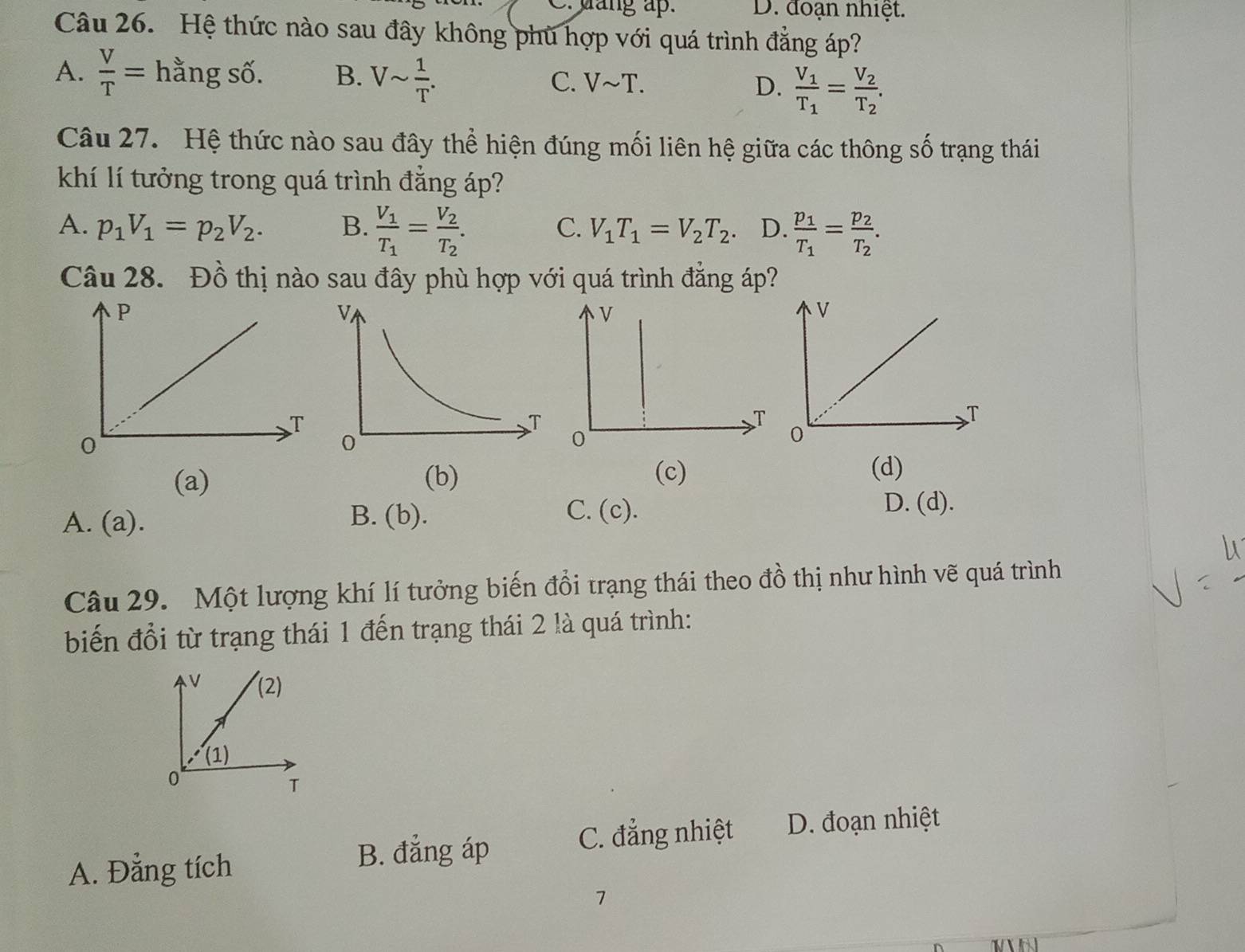 mang ap. D. đoạn nhiệt.
Câu 26. Hệ thức nào sau đây không phù hợp với quá trình đẳng áp?
A.  V/T = hằng số. B. Vsim  1/T . C. Vsim T. D. frac V_1T_1=frac V_2T_2.
Câu 27. Hệ thức nào sau đây thể hiện đúng mối liên hệ giữa các thông số trạng thái
khí lí tưởng trong quá trình đẳng áp?
A. p_1V_1=p_2V_2. B. frac V_1T_1=frac V_2T_2. V_1T_1=V_2T_2. D. frac p_1T_1=frac p_2T_2.
C.
Câu 28. Đồ thị nào sau đây phù hợp với quá trình đẳng áp?
(a) (b)
(c) (d)
C.
A. (a). B. (b). (c).
D. (d).
Câu 29. Một lượng khí lí tưởng biến đổi trạng thái theo đồ thị như hình vẽ quá trình
biến đổi từ trạng thái 1 đến trạng thái 2 là quá trình:
A. Đẳng tích
B. đẳng áp
C. đẳng nhiệt D. đoạn nhiệt
7