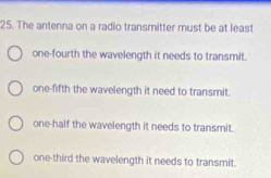 The antenna on a radio transmitter must be at least
one-fourth the wavelength it needs to transmit.
one-fifth the wavelength it need to transmit.
one-half the wavelength it needs to transmit.
one-third the wavelength it needs to transmit.