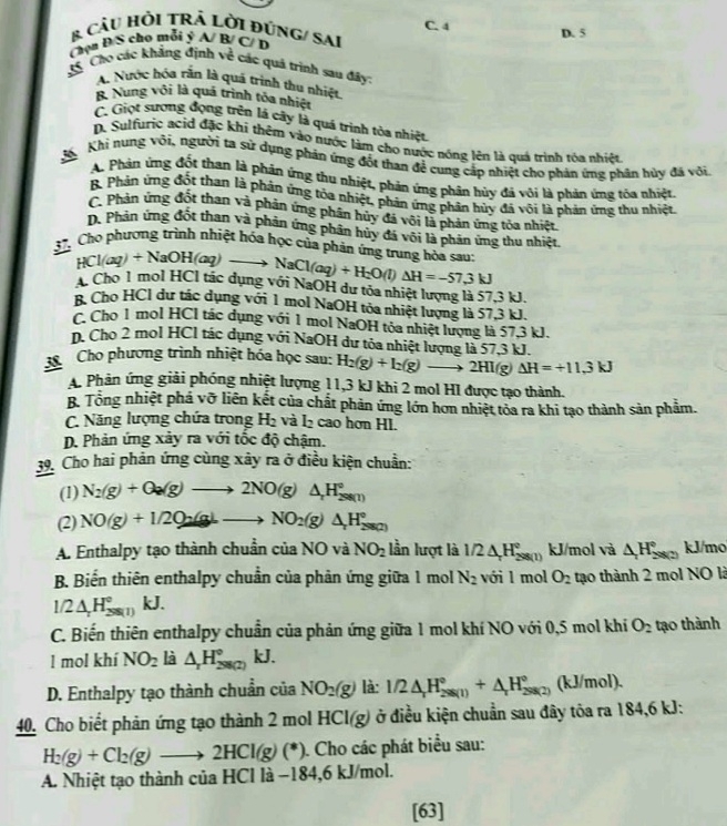 C. 4
& CâU HỏI TRÁ LờI đúNG/ SAI
Chọn Đ/S cho mỗi ý A/ B/ C/ D D. 5
35. Cho các khẳng định về các quá trình sau đấy:
A. Nước hóa rắn là quá trình thu nhiệt.
B. Nung với là quá trình tỏa nhiệt
C. Giọt sượng đọng trên lá cây là quá trình tòa nhiệt.
D. Sulfuric acid đặc khi thêm vào nước làm cho nước nóng lên là quá trình tóa nhiệt
K  Khi nung või, người ta sử dụng phản ứng đốt than đề cung cấp nhiệt cho phản ứng phân hủy đã või.
A. Phản ứng đốt than là phản ứng thu nhiệt, phản ứng phân hủy đá vôi là phản ứng tóa nhiệt.
B. Phản ứng đốt than là phản ứng tỏa nhiệt, phản ứng phân hủy đá vôi là phản ứng thu nhiệt
C. Phản ứng đốt than và phản ứng phân hủy đá vôi là phản ứng tỏa nhiệt
D. Phản ứng đốt than và phân ứng phân hủy đá vôi là phân ứng thu nhiệt
37. Chọ phương trình nhiệt hóa học của phản ứng trung hòa sau: NaCl(aq)+H_2O(l)Delta H=-57.3kJ
HCl(aq)+NaOH(a 2
Cho 1 mol HCl tác dụng với NaOH dư tỏa nhiệt lượng là 57,3 kJ.
B. Cho HCl dư tác dụng với 1 mol NaOH tỏa nhiệt lượng là 57,3 kJ.
C. Cho 1 mol HCl tác dụng với 1 mol NaOH tỏa nhiệt lượng là 57,3 kJ.
n. Cho 2 mol HCl tác dụng với NaOH dư tóa nhiệt lượng là 57,3 kJ.
38 Cho phương trình nhiệt hóa học sau: H_2(g)+I_2(g)to 2HI(g) Delta H=+11.3kJ
A. Phản ứng giải phóng nhiệt lượng 11,3 kJ khi 2 mol HI được tạo thành.
B. Tổng nhiệt phá vỡ liên kết của chất phản ứng lớn hơn nhiệt tỏa ra khi tạo thành sản phẩm.
C. Năng lượng chứa trong H₂ và l₂ cao hơn HI.
D. Phản ứng xảy ra với tốc độ chậm.
39. Cho hai phản ứng cùng xây ra ở điều kiện chuẩn:
(1) N_2(g)+O_2(g)to 2NO(g)△ _rH_2^((circ)
(2) NO(g)+I/2Qa(gdownarrow to NO_2)(g)△ H_2^((circ)
A. Enthalpy tạo thành chuẩn của NO và NO_2) lần lượt là 1/2△ _rH_(298(1))° kJ/mol và △ H_(298(2))° kJ/mo
B. Biển thiên enthalpy chuẩn của phản ứng giữa 1 mol N_2 với 1 mol O_2 tạo thành 2 mol NO là
1/2△ _rH_(298(1))° kJ.
C. Biến thiên enthalpy chuẩn của phản ứng giữa 1 mol khí NO với 0,5 mol khí O_2 tạo thành
l mol khí NO_2 là △ _rH_(298(2))° kJ.
D. Enthalpy tạo thành chuẩn của NO_2(g) là: 1/2△ _rH_(298(1))°+△ _rH_(298(2))° (kJ/mol).
40. Cho biết phản ứng tạo thành 2 mol HCI(g) ở điều kiện chuẩn sau đây tỏa ra 184,6 kJ:
H_2(g)+Cl_2(g)to 2HCl(g)(*) ). Cho các phát biểu sau:
A. Nhiệt tạo thành của HCl là −184,6 kJ/mol.
[63]