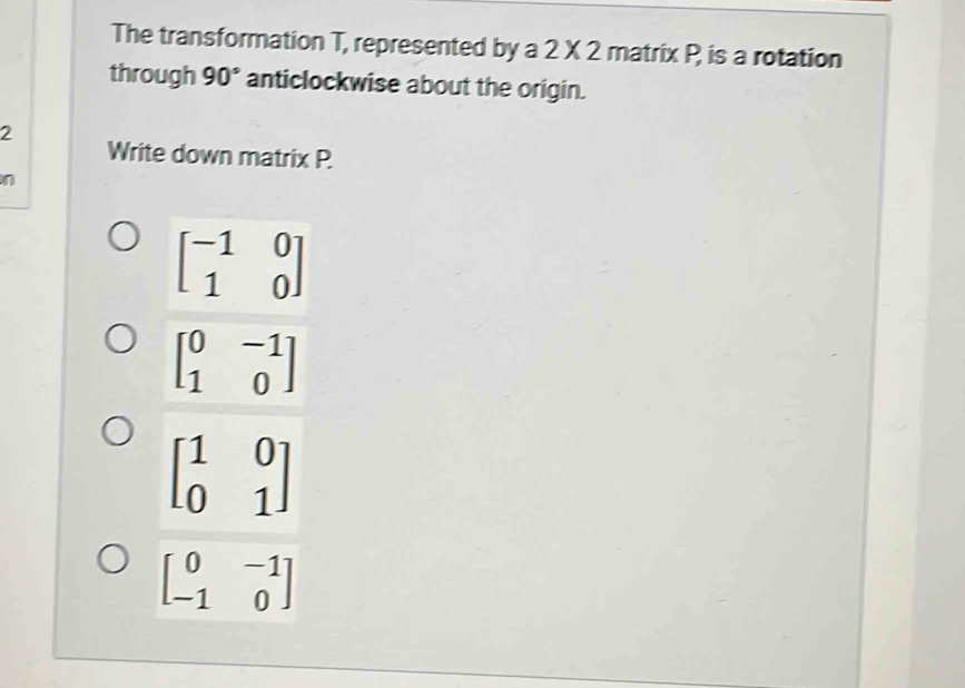 The transformation T, represented by a 2* 2 matrix P is a rotation
through 90° anticlockwise about the origin.
2
Write down matrix P.
n
beginbmatrix -1&0 1&0endbmatrix
beginbmatrix 0&-1 1&0endbmatrix
beginbmatrix 1&0 0&1endbmatrix
beginbmatrix 0&-1 -1&0endbmatrix