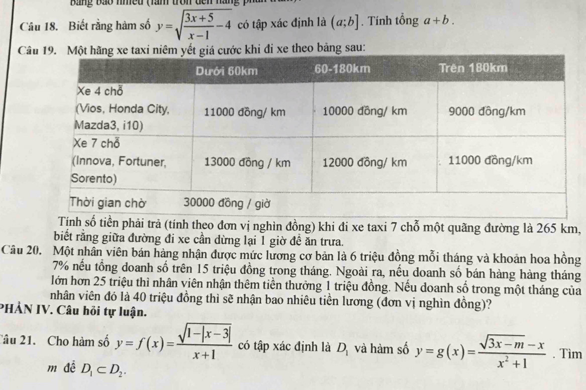 bang bảo nmều (lam tron đến nàng p 
Câu 18. Biết rằng hàm số y=sqrt(frac 3x+5)x-1-4 có tập xác định là (a;b]. Tính tổng a+b. 
Câ đi xe theo bảng sau: 
Tịnh số tiền phải trả (tính theo đơn vị nghìn đồng) khi đi xe taxi 7 chỗ một quãng đường là 265 km, 
biết rằng giữa đường đi xe cần dừng lại 1 giờ đề ăn trưa. 
Câu 20. Một nhân viên bán hàng nhận được mức lương cơ bản là 6 triệu đồng mỗi tháng và khoản hoa hồng
7% nếu tổng doanh số trên 15 triệu đồng trong tháng. Ngoài ra, nếu doanh số bán hàng hàng tháng 
lớn hơn 25 triệu thì nhân viên nhận thêm tiền thưởng 1 triệu đồng. Nếu doanh số trong một tháng của 
nhân viên đó là 40 triệu đồng thì sẽ nhận bao nhiêu tiền lương (đơn vị nghìn đồng)? 
PHẢN IV. Câu hỏi tự luận. 
Câu 21. Cho hàm số y=f(x)= (sqrt(1-|x-3|))/x+1  có tập xác định là D_1 và hàm số y=g(x)= (sqrt(3x-m)-x)/x^2+1 . Tìm 
m để D_1⊂ D_2.