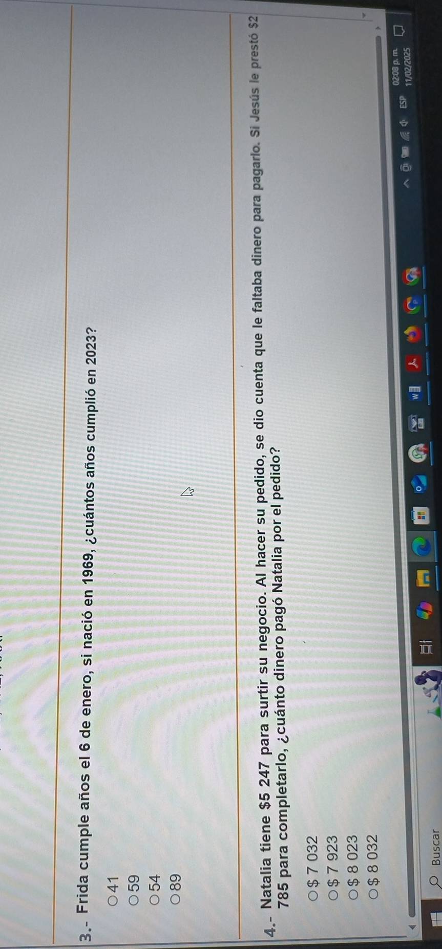 3.- Frida cumple años el 6 de enero, si nació en 1969, ¿cuántos años cumplió en 2023?
41
59
54
89
4- Natalia tiene $5 247 para surtir su negocio. Al hacer su pedido, se dio cuenta que le faltaba dinero para pagarlo. Si Jesús le prestó $2
785 para completarlo, ¿cuánto dinero pagó Natalia por el pedido?
$ 7 032
$ 7 923
$ 8 023
$ 8 032
02:08 p. m.
11/02/2025
Buscar