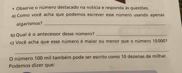 Observe o número destacado na notícia e responda às questões. 
a) Como você acha que podemos escrever esse número usando apenas 
algarismos?_ 
b) Qual é o antecessor desse número?_ 
c) Você acha que esse número é maior ou menor que o número 10000? 
_ 
O número 100 mil também pode ser escrito como 10 dezenas de milhar. 
Podemos dizer que: