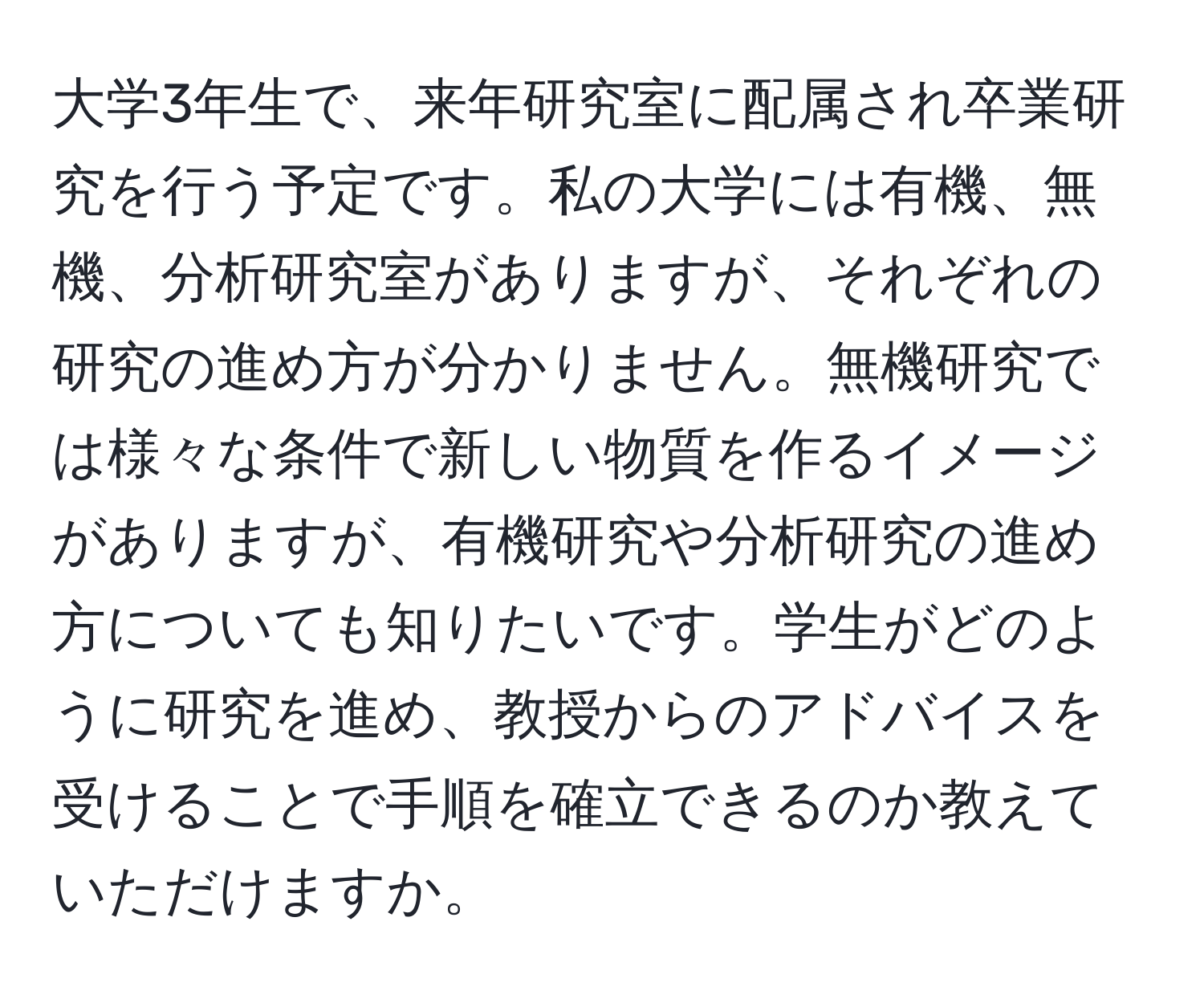 大学3年生で、来年研究室に配属され卒業研究を行う予定です。私の大学には有機、無機、分析研究室がありますが、それぞれの研究の進め方が分かりません。無機研究では様々な条件で新しい物質を作るイメージがありますが、有機研究や分析研究の進め方についても知りたいです。学生がどのように研究を進め、教授からのアドバイスを受けることで手順を確立できるのか教えていただけますか。