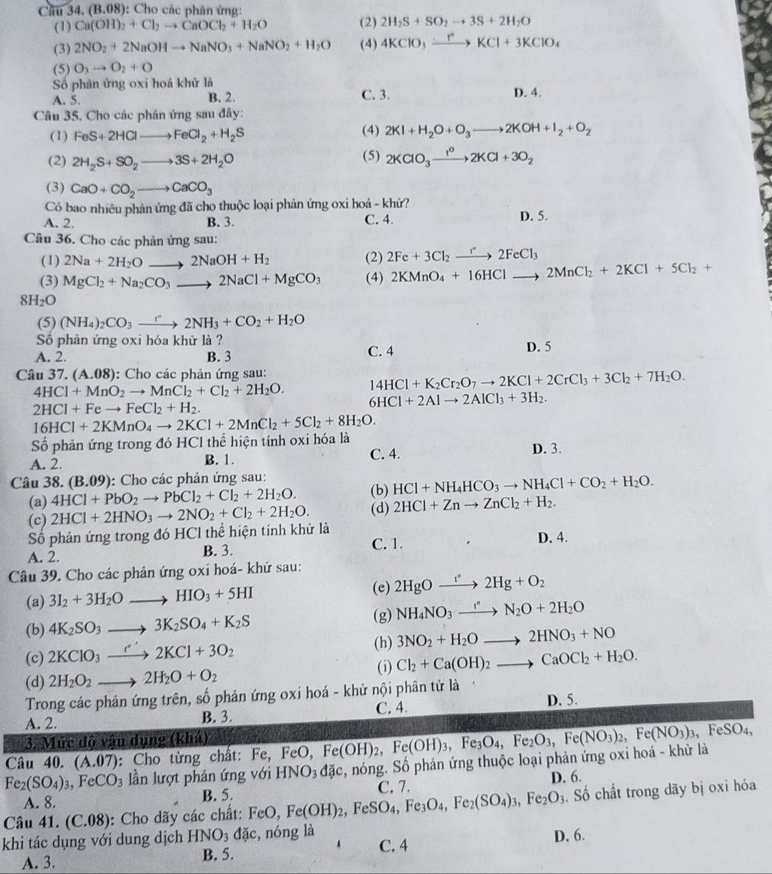 Chu 34.(B.08) : Cho các phân ứng:
(1) Ca(OH)_2+Cl_2to CaOCl_2+H_2O (2) 2H_2S+SO_2to 3S+2H_2O
(3) 2NO_2+2NaOHto NaNO_3+NaNO_2+H_2O (4) 4KClO_3xrightarrow rKCl+3KClO_4
(5) O_3to O_2+O
Số phản ửng oxi hoá khử là D. 4.
B. 2.
A. 5. C. 3.
Câu 35. Cho các phản ứng sau đây:
(1) FeS+2HClto FeCl_2+H_2S (4) 2KI+H_2O+O_3to 2KOH+I_2+O_2
(5)
(2) 2H_2S+SO_2to 3S+2H_2O 2KClO_3xrightarrow I^o2KCl+3O_2
(3) CaO+CO_2to CaCO_3
Có bao nhiêu phản ứng đã cho thuộc loại phản ứng oxi hoá - khứ? D. 5.
A. 2 B. 3. C. 4.
Câu 36. Cho các phản ứng sau:
(1) 2Na+2H_2Oto 2NaOH+H_2 (2) 2Fe+3Cl_2to 2F2FeCl_3
(3) MgCl_2+Na_2CO_3to 2NaCl+MgCO_3 (4) 2KMnO_4+16HClto 2MnCl_2+2KCl+5Cl_2+
8H_2O
(5) (NH_4)_2CO_3to 2NH_3+CO_2+H_2O
Số phản ứng oxi hóa khử là ?
A. 2. B. 3 C. 4 D. 5
Câu 37. (A.08) :  Cho các phản ứng sau:
4HCl+MnO_2to MnCl_2+Cl_2+2H_2O.
14HCl+K_2Cr_2O_7to 2KCl+2CrCl_3+3Cl_2+7H_2O.
6HCl+2Alto 2AlCl_3+3H_2.
2HCl+Feto FeCl_2+H_2.
16HCl+2KMnO_4to 2KCl+2MnCl_2+5Cl_2+8H_2O.
Số phản ứng trong đó HCl thể hiện tính oxi hóa là
A. 2. B. 1. C. 4. D. 3.
Câu 38. (B.09) : Cho các phản ứng sau:
(b)
(a) 4HCl+PbO_2to PbCl_2+Cl_2+2H_2O. HCl+NH_4HCO_3to NH_4Cl+CO_2+H_2O.
(c) 2HCl+2HNO_3to 2NO_2+Cl_2+2H_2O. (d) 2HCl+Znto ZnCl_2+H_2.
Số phản ứng trong đó HCl thể hiện tính khử là
A. 2.
B. 3. C. 1. D. 4.
Câu 39. Cho các phản ứng oxi hoá- khử sau:
(a) 3I_2+3H_2Oto HIO_3+5HI (e) 2HgOxrightarrow vg2Hg+O_2
(b) 4K_2SO_3to 3K_2SO_4+K_2S (g) NH_4NO_3xrightarrow r°N_2O+2H_2O
(c) 2KClO_3xrightarrow to 2KCl+3O_2
(h) 3NO_2+H_2Oto 2HNO_3+NO
(d) 2H_2O_2to 2H_2O+O_2 (i) Cl_2+Ca(OH)_2to CaOCl_2+H_2O.
Trong các phản ứng trên, số phản ứng oxi hoá - khử nội phân tử là
A. 2. B. 3. C. 4.
D. 5.
3. Mức độ vận dụng (khá)
Câu 40. (A.07) : Cho từng chất: Fe, FeC Fe(OH)_2,Fe(OH)_3,Fe_3O_4,Fe_2O_3,Fe(NO_3)_2,Fe(NO_3)_3 , FeSO₄,
Fe_2(SO_4)_3,FeCO_3 lần lượt phản ứng với HNO_3dac , nóng. Số phản ứng thuộc loại phản ứng oxi hoá - khử là
C. 7.
A. 8. B. 5. D. 6.
Câu 41. (C.08): Cho dãy các chất: FeO, Fe(OH)_2,FeSO_4,Fe_3O_4,Fe_2(SO_4)_3,Fe_2O_3. Số chất trong dãy bị oxỉ hóa
khi tác dụng với dung dịch HNO_3dac , nóng là C. 4
D. 6.
A. 3. B. 5.