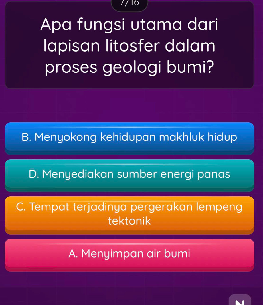 7/16
Apa fungsi utama dari
lapisan litosfer dalam
proses geologi bumi?
B. Menyokong kehidupan makhluk hidup
D. Menyediakan sumber energi panas
C. Tempat terjadinya pergerakan lempeng
tektonik
A. Menyimpan air bumi