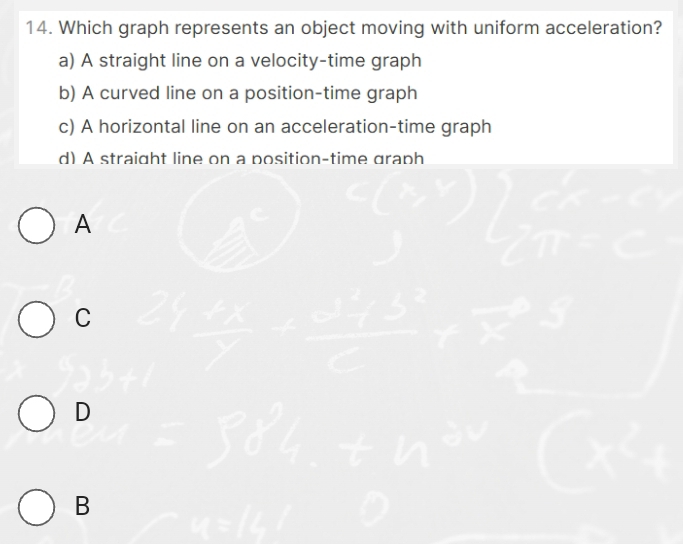 Which graph represents an object moving with uniform acceleration?
a) A straight line on a velocity-time graph
b) A curved line on a position-time graph
c) A horizontal line on an acceleration-time graph
d) A straight line on a position-time graph
A
C
D
B