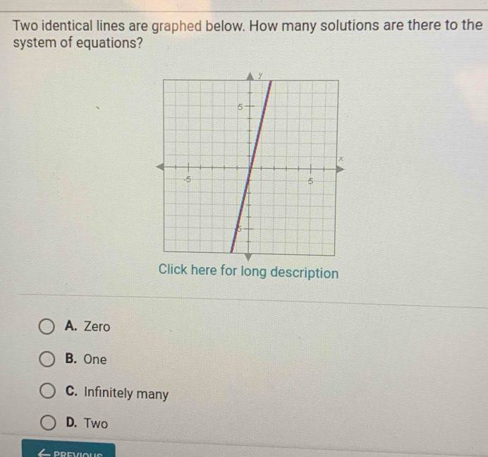 Two identical lines are graphed below. How many solutions are there to the
system of equations?
Click here for long description
A. Zero
B. One
C. Infinitely many
D. Two
PREVIOUS