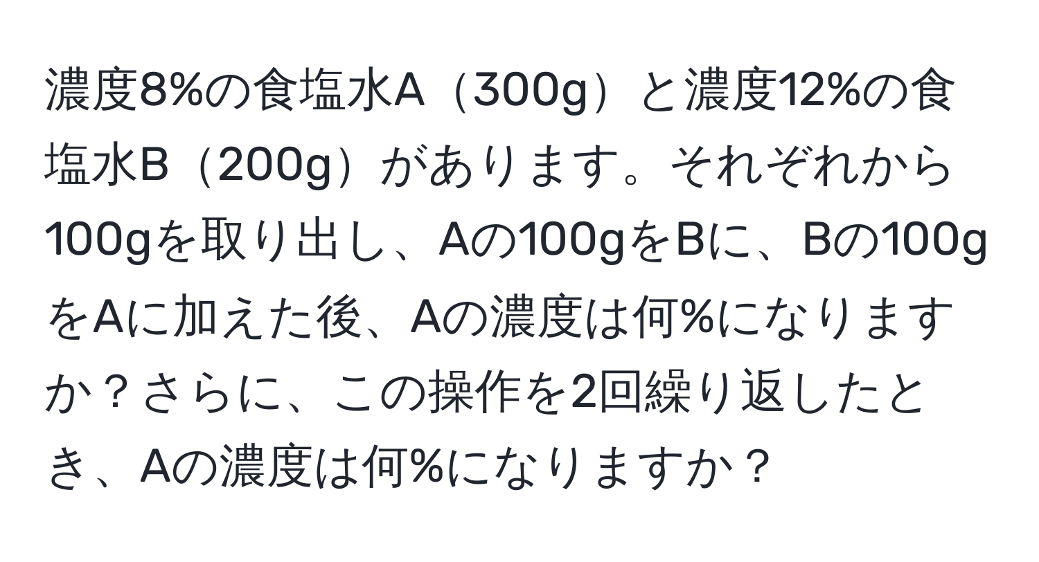 濃度8%の食塩水A300gと濃度12%の食塩水B200gがあります。それぞれから100gを取り出し、Aの100gをBに、Bの100gをAに加えた後、Aの濃度は何%になりますか？さらに、この操作を2回繰り返したとき、Aの濃度は何%になりますか？