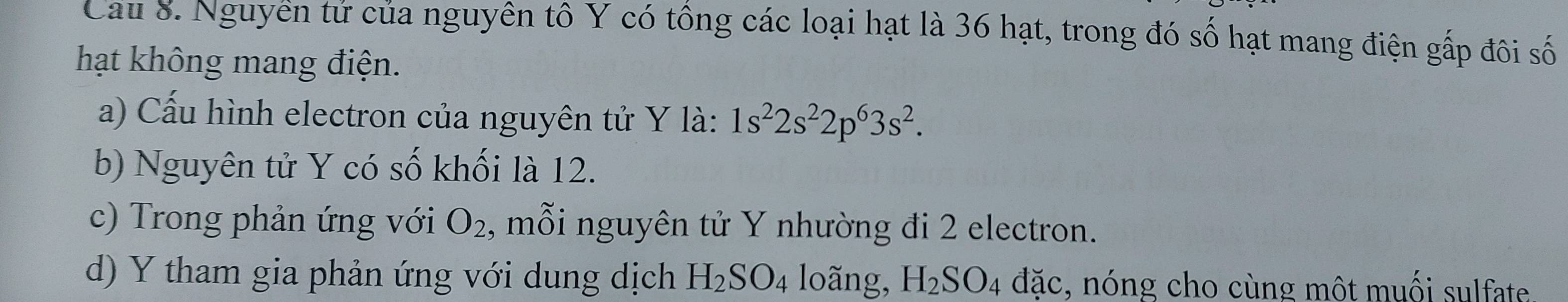 Cau 8. Nguyên tứ của nguyên tô Y có tổng các loại hạt là 36 hạt, trong đó số hạt mang điện gấp đôi số 
hạt không mang điện. 
a) Cấu hình electron của nguyên tử Y là: 1s^22s^22p^63s^2. 
b) Nguyên tử Y có số khối là 12. 
c) Trong phản ứng với O_2 , mỗi nguyên tử Y nhường đi 2 electron. 
d) Y tham gia phản ứng với dung dịch H_2SO_4 loãng, H_2SO_4 đặc, nóng cho cùng một muối sulfate