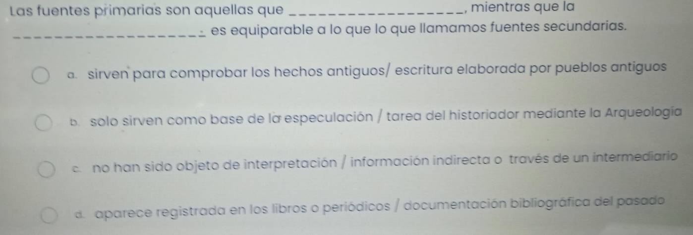 Las fuentes primarias son aquellas que _, mientras que la
_es equiparable a lo que lo que llamamos fuentes secundarias.. sirven para comprobar los hechos antiguos/ escritura elaborada por pueblos antiguos
ba solo sirven como base de la especulación / tarea del historiador mediante la Arqueología
co no han sido objeto de interpretación / información indirecta o través de un intermediario
deaparece registrada en los libros o periódicos / documentación bibliográfica del pasado