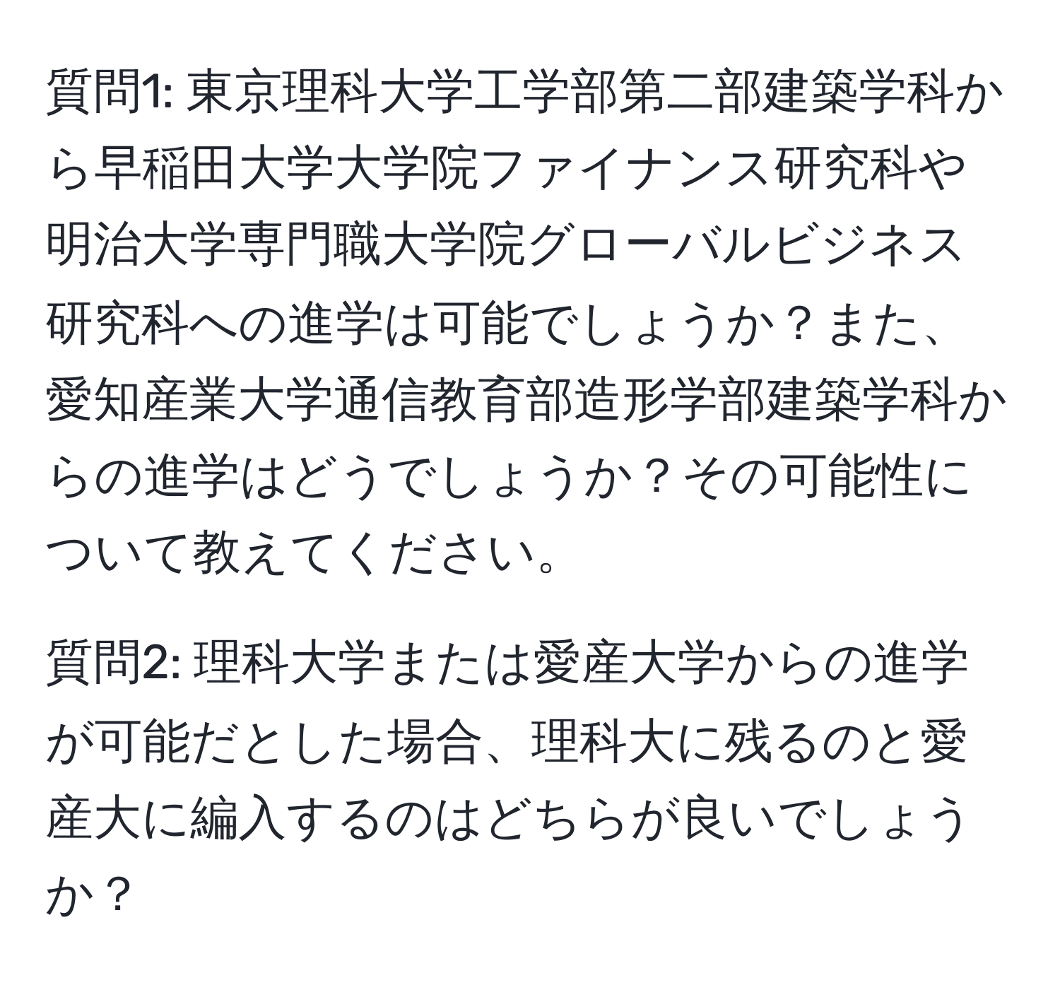 質問1: 東京理科大学工学部第二部建築学科から早稲田大学大学院ファイナンス研究科や明治大学専門職大学院グローバルビジネス研究科への進学は可能でしょうか？また、愛知産業大学通信教育部造形学部建築学科からの進学はどうでしょうか？その可能性について教えてください。

質問2: 理科大学または愛産大学からの進学が可能だとした場合、理科大に残るのと愛産大に編入するのはどちらが良いでしょうか？