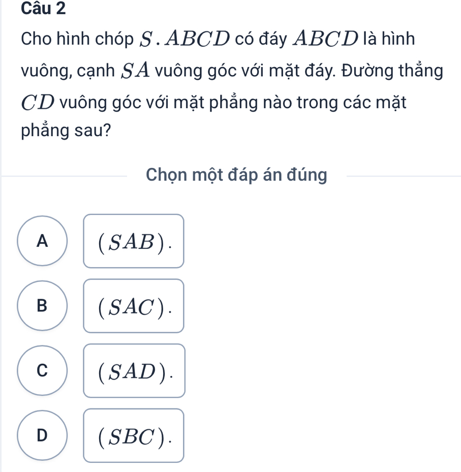 Cho hình chóp S . ABCD có đáy ABCD là hình
vuông, cạnh SA vuông góc với mặt đáy. Đường thẳng
CD vuông góc với mặt phẳng nào trong các mặt
phẳng sau?
Chọn một đáp án đúng
A (SAB).
B (SAC).
C (SAD).
D (SBC).