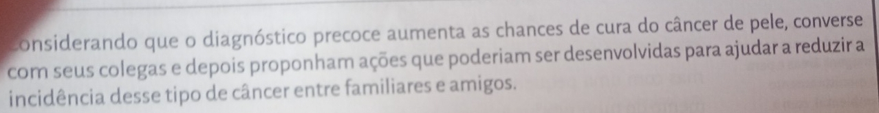 considerando que o diagnóstico precoce aumenta as chances de cura do câncer de pele, converse 
com seus colegas e depois proponham ações que poderiam ser desenvolvidas para ajudar a reduzir a 
incidência desse tipo de câncer entre familiares e amigos.