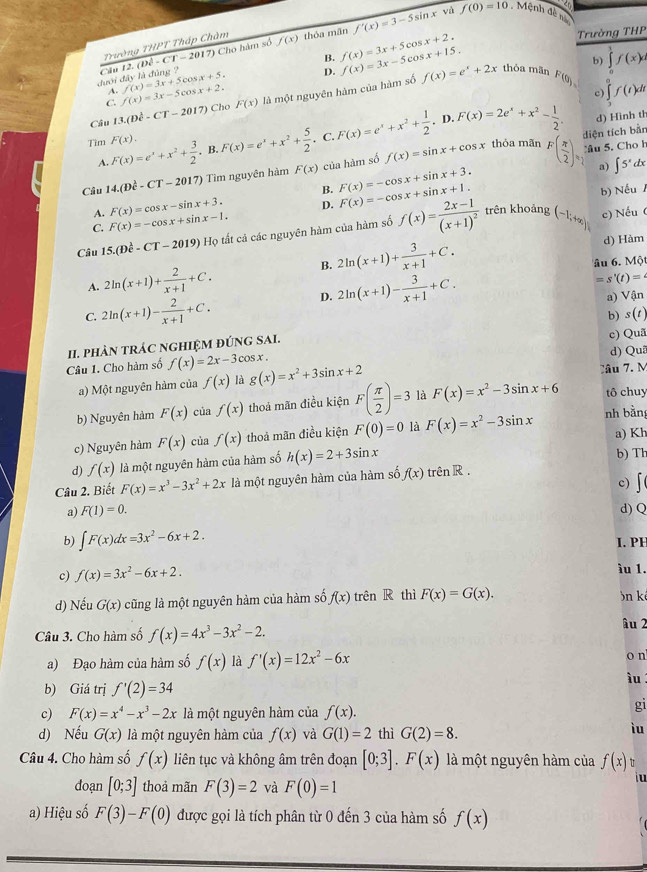 so
Trường THPT Tháp Chàm thóa mãn f'(x)=3-5sin x f(0)=10.Mệnh đề nà
B. f(x)=3x+5 cos x+2.
Trường THP
đưới đây là đùng Câu 12. overline D-CT-2017) Cho hâm số f(x)
D. f(x)=3x-5c o x+15.
b)
C. f(x)=3x-5cos x+2. f(x)=3x+5cos x+5.
f(x)=e^x+2x thỏa mãn F(0)= ∈tlimits _0^(1f(x)d
A.
c) ∈tlimits _a)f(tf(t)dt
Cầu 13.(Doverline e-Coverline T-2017) Cho F(x) là một nguyên hàm của hàm số
D d) Hình th
B F(x)=e^x+x^2+ 5/2 . C. F(x)=e^x+x^2+ 1/2 . .F(x)=2e^x+x^2- 1/2 
diện tích bằn
Tim F(x)=e^x+x^2+ 3/2 . F(x).
thỏa mãn
ầu 5, Cho h
A.
Câu 14.(Dhat c-CT-2017) im nguyên hàm F(x) của hàm số f(x)=sin x+cos x F( π /2 )= a) ∈t 5^x
dx
B. F(x)=-cos x+sin x+3.
b) NếuA
A. F(x)=cos x-sin x+3. D. F(x)=-cos x+sin x+1. trên khoảng c) Nếu (
C. F(x)=-cos x+sin x-1.
Câu 15.(Doverline e-Coverline T-2019) Họ tất cả các nguyên hàm của hàm số f(x)=frac 2x-1(x+1)^2 (-1;+∈fty )
B. 2ln (x+1)+ 3/x+1 +C. d) Hàm
âu 6. Một
A. 2ln (x+1)+ 2/x+1 +C. 2ln (x+1)- 3/x+1 +C.
=s'(t)=
D.
C. 2ln (x+1)- 2/x+1 +C. a) Vận
II. pHÀN tRÁC NGHIỆM ĐÚNG SAI. b) s(t) c) Quã
Câu 1. Cho hàm số f(x)=2x-3cos x. d) Qu
a) Một nguyên hàm của f(x) là g(x)=x^2+3sin x+2 Jầu 7. M
b) Nguyên hàm F(x) của f(x) thoả mãn điều kiện F( π /2 )=3 là F(x)=x^2-3sin x+6 tô chuy
c) Nguyên hàm F(x) cùa f(x) thoả mãn điều kiện F(0)=0 là F(x)=x^2-3sin x nh bằng a) Kh
d) f(x) là một nguyên hàm của hàm số h(x)=2+3sin x b) Th
Câu 2. Biết F(x)=x^3-3x^2+2x là một nguyên hàm của hàm số f(x) trên R.
c)
a) F(1)=0. d) Q
b) ∈t F(x)dx=3x^2-6x+2. I. PE
c) f(x)=3x^2-6x+2. ìu 1.
d) Nếu G(x) cũng là một nguyên hàm của hàm số f(x) trên R thì F(x)=G(x). n k
Câu 3. Cho hàm số f(x)=4x^3-3x^2-2.
âu 2
a) Đạo hàm của hàm số f(x) là f'(x)=12x^2-6x
o n
b) Giá trị f'(2)=34
iu
c) F(x)=x^4-x^3-2x là một nguyên hàm của f(x).
gi
d) Nếu G(x) là một nguyên hàm của f(x) và G(1)=2 thì G(2)=8.
ìu
Câu 4. Cho hàm số f(x) liên tục và không âm trên đoạn [0;3].F(x) là một nguyên hàm của f(x)
doạn [0;3] thoả mãn F(3)=2 và F(0)=1
iu
a) Hiệu số F(3)-F(0) được gọi là tích phân từ 0 đến 3 của hàm số f(x)