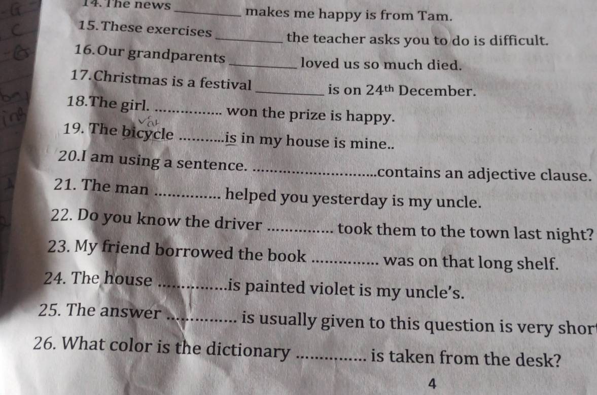 The news _makes me happy is from Tam. 
15.These exercises 
_the teacher asks you to do is difficult. 
16.Our grandparents 
_loved us so much died. 
17.Christmas is a festival 
_is on 24^(th) December. 
18.The girl. _won the prize is happy. 
19. The bicycle _is in my house is mine.. 
20.I am using a sentence._ 
contains an adjective clause. 
21. The man _helped you yesterday is my uncle. 
22. Do you know the driver _took them to the town last night? 
23. My friend borrowed the book _was on that long shelf. 
24. The house _is painted violet is my uncle’s. 
25. The answer _is usually given to this question is very shor 
26. What color is the dictionary _is taken from the desk? 
4