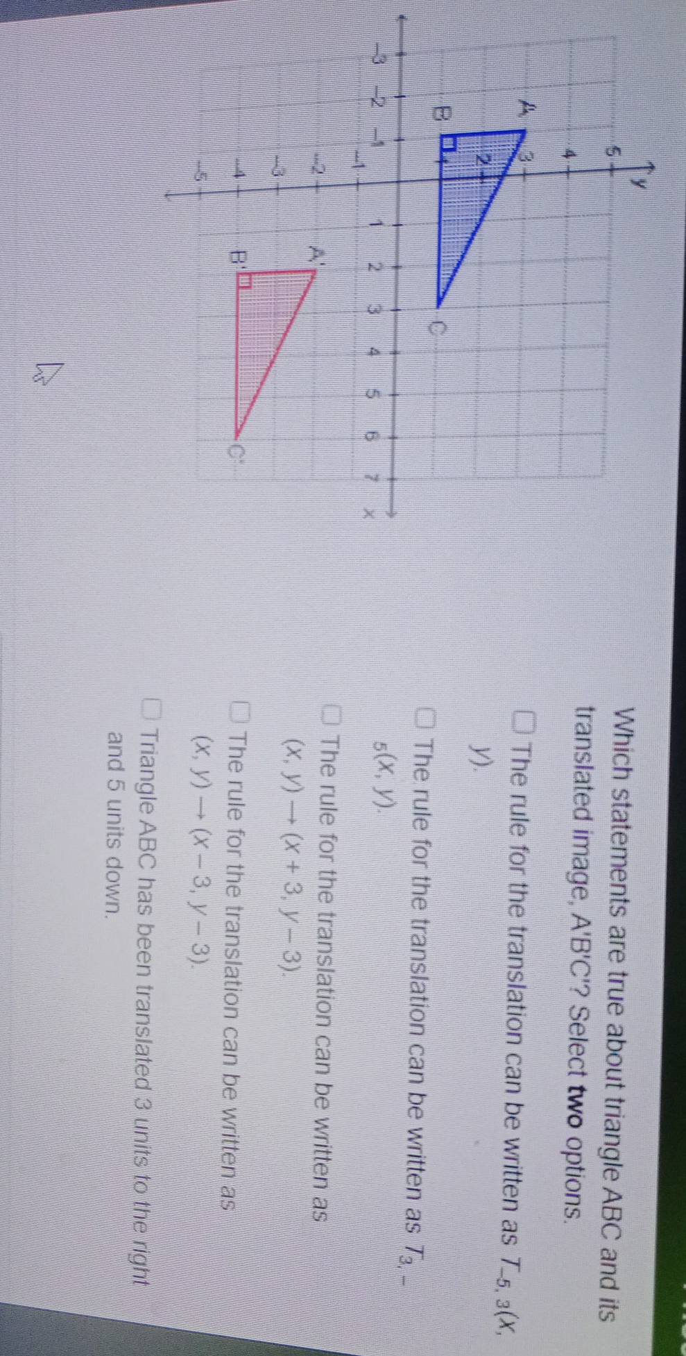 Which statements are true about triangle ABC and its
translated image, A'B'C '? Select two options.
The rule for the translation can be written as T ₅, 3(X,
y).
The rule for the translation can be written as 7 _
_5(x,y).
The rule for the translation can be written as
(x,y)to (x+3,y-3).
The rule for the translation can be written as
(x,y)to (x-3,y-3).
Triangle ABC has been translated 3 units to the right
and 5 units down.