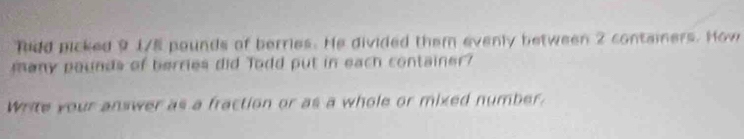 fodd picked 9 175 pounds of berries. He divided them evenly between 2 containers. How 
many pounds of berries did Todd put in each container? 
Write your answer as a fraction or as a whole or mixed number.