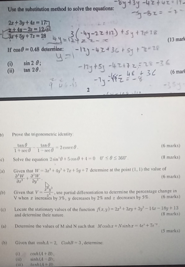 Use the substitution method to solve the equations:
2x+3y+4z=17.
beginarrayl x+4y-2z=12 3x+5y+7z=28endarray.
(13 mark 
If cos θ =0.48 determine: 
(i) sin 2θ; 
(ii) tan 2θ. 
(6 marl 
2 
h) Prove the trigonometric identity
 tan θ /1+sec θ  - tan θ /1-sec θ  =2cosec θ. 
(6 marks) 
c) Solve the equation 2sin^2θ +5cos θ +4=0 0°≤ θ ≤ 360° (8 marks) 
(a) Given that W=3x^3+4y^3+7x+5y+7 determine at the point (1,1) the value of
 partial^2W/partial x^2 + partial^2W/partial y^2 . 
(6 marks) 
(b) Given that V= x^3y^3/z^4  , use partial differentiation to determine the percentage change in
V when x increases by 3%, y decreases by 2% and z decreases by 5%. (6 marks) 
(c) Locate the stationary values of the function f(x,y)=2x^2+3xy+3y^2-14x-18y+13
and determine their nature (8 marks) 
(a) Determine the values of M and N such that Mcos hx+Nsin hx=4e^x+7e 7 
(5 marks) 
(b) Given that cosh A=2 , Cosh B=3 , determine 
() cos h(A+B). 
(ii) sin h(A-B); 
(iii) tan h(A+B)