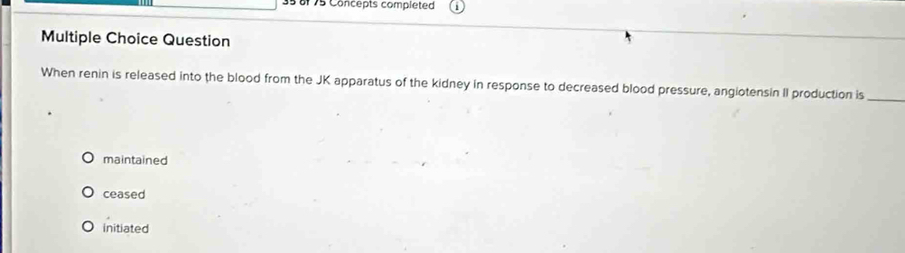 35 8f 75 Concepts completed
Multiple Choice Question
When renin is released into the blood from the JK apparatus of the kidney in response to decreased blood pressure, angiotensin II production is_
maintained
ceased
initiated