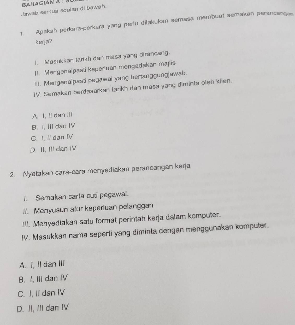 BAHAGIAN A SU
Jawab semua soalan di bawah.
1. Apakah perkara-perkara yang perlu dilakukan semasa membuat semakan perancangan
kerja?
I. Masukkan tarikh dan masa yang dirancang.
II. Mengenalpasti keperluan mengadakan majlis
III. Mengenalpasti pegawai yang bertanggungjawab.
IV. Semakan berdasarkan tarikh dan masa yang diminta oleh klien.
A. I, II dan III
B. I, III dan IV
C. I, II dan IV
D. II, III dan IV
2. Nyatakan cara-cara menyediakan perancangan kerja
I. Semakan carta cuti pegawai.
II. Menyusun atur keperluan pelanggan
III. Menyediakan satu format perintah kerja dalam komputer.
IV. Masukkan nama seperti yang diminta dengan menggunakan komputer.
A. I, II dan III
B. I, III dan IV
C. I, II dan IV
D. II, III dan IV