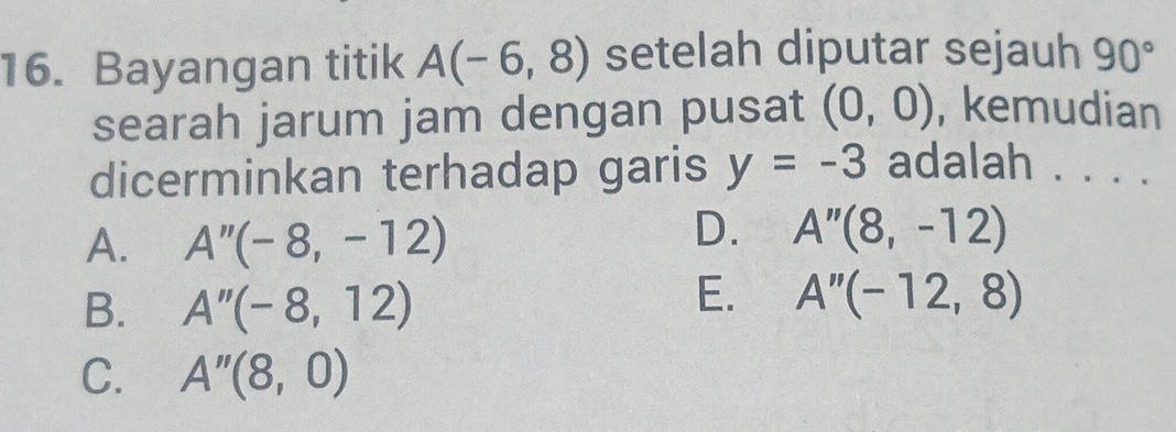 Bayangan titik A(-6,8) setelah diputar sejauh 90°
searah jarum jam dengan pusat (0,0) , kemudian
dicerminkan terhadap garis y=-3 adalah . . . .
A. A''(-8,-12)
D. A''(8,-12)
B. A''(-8,12)
E. A''(-12,8)
C. A''(8,0)