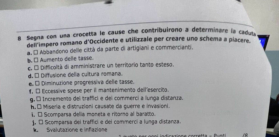 Segna con una crocetta le cause che contribuirono a determinare la caduta 
dell’impero romano d’Occidente e utilizzale per creare uno schema a piacere. 
a. É Abbandono delle città da parte di artigiani e commercianti. 
b. □ Aumento delle tasse. 
c. É Difficoltà di amministrare un territorio tanto esteso. 
d. □ Diffusione della cultura romana. 
e. É Diminuzione progressiva delle tasse. 
f. □ Eccessive spese per il mantenimento dell’esercito. 
g. □ Incremento dei traffici e dei commerci a lunga distanza. 
h. □ Miseria e distruzioni causate da guerre e invasioni. 
i. □ Scomparsa della moneta e ritorno al baratto. 
j. □ Scomparsa dei traffici e dei commerci a lunga distanza. 
k. Svalutazione e inflazione 
er o g n i indicazione corretta - Punti /8