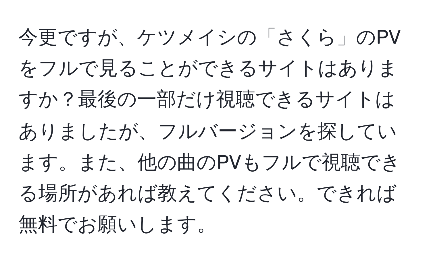 今更ですが、ケツメイシの「さくら」のPVをフルで見ることができるサイトはありますか？最後の一部だけ視聴できるサイトはありましたが、フルバージョンを探しています。また、他の曲のPVもフルで視聴できる場所があれば教えてください。できれば無料でお願いします。