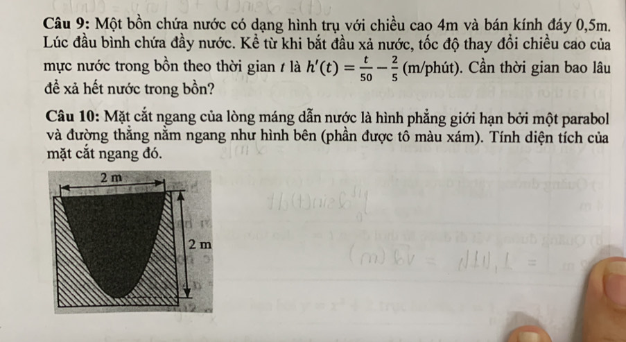 Một bồn chứa nước có dạng hình trụ với chiều cao 4m và bán kính đáy 0,5m. 
Lúc đầu bình chứa đầy nước. Kể từ khi bắt đầu xả nước, tốc độ thay đổi chiều cao của 
mực nước trong bồn theo thời gian / là h'(t)= t/50 - 2/5  (m/phút). 0. Cần thời gian bao lâu 
để xã hết nước trong bồn? 
Câu 10: Mặt cắt ngang của lòng máng dẫn nước là hình phẳng giới hạn bởi một parabol 
và đường thắng nằm ngang như hình bên (phần được tô màu xám). Tính diện tích của 
mặt cắt ngang đó.