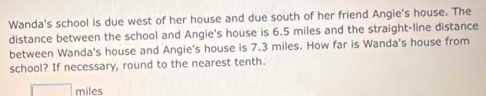 Wanda's school is due west of her house and due south of her friend Angie's house. The 
distance between the school and Angie's house is 6.5 miles and the straight-line distance 
between Wanda's house and Angie's house is 7.3 miles. How far is Wanda's house from 
school? If necessary, round to the nearest tenth.
miles