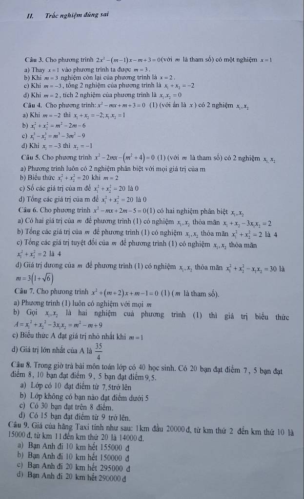 Trắc nghiệm đúng sai
Câu 3. Cho phương trình 2x^2-(m-1)x-m+3=0(voi m là tham số) có một nghiệm x=1
a) Thay x=1 vào phương trình ta được m=3.
b) Khi m=3 nghiệm còn lại của phương trình là x=2.
c) Khi m=-3 , tổng 2 nghiệm của phương trình là x_1+x_2=-2
d) Khi m=2 , tích 2 nghiệm của phương trình là x_1x_2=0
Câu 4. Cho phương trình: x^2-mx+m+3=0 (1) (với ẩn là x ) có 2 nghiệm x_1,x_2
a) Khi m=-2 thì x_1+x_2=-2;x_1.x_2=1
b) x_1^(2+x_2^2=m^2)-2m-6
c) x_1^(3-x_2^3=m^3)-3m^2-9
d) Khi x_1=-3 thì x_2=-1
Câu 5. Cho phương trình x^2-2mx-(m^2+4)=0 (1) (với m là tham số) có 2 nghiệm x_1,x_2
a) Phương trình luôn có 2 nghiệm phân biệt với mọi giá trị của m
b) Biểu thức x_1^(2+x_2^2=20 khi m=2
c) Số các giá trị của m đề x_1^2+x_2^2=20 là 0
d) Tổng các giá trị của m đề x_1^2+x_2^2=20 là 0
Câu 6. Cho phương trình x^2)-mx+2m-5=0(1) có hai nghiệm phân biệt x_1,x_2
a) Có hai giá trị của m để phương trình (1) có nghiệm x_1,x_2 thỏa màn x_1+x_2-3x_1x_2=2
b) Tổng các giá trị của m đề phương trình (1) có nghiệm x_1,x_2 thỏa mãn x_1^(2+x_2^2=2 là 4
c) Tổng các giá trị tuyệt đối của m để phương trình (1) có nghiệm x_1),x_2 thòa mãn
x_1^(2+x_2^2=2 là 4
d) Giá trị dương của m để phương trình (1) có nghiệm x_1),x_2 thỏa mãn x_1^(2+x_2^2-x_1)x_2=30 là
m=3(1+sqrt(6))
Câu 7. Cho phưong trình x^2+(m+2)x+m-1=0 (1) ( m là tham số).
a) Phương trình (1) luôn có nghiệm với mọi m
b) G_0i x_1,x_2 là hai nghiệm cuả phương trình (1) thì giá trị biểu thức
A=x_1^(2+x_2^2-3x_1)x_2=m^2-m+9
c) Biểu thức A đạt giá trị nhỏ nhất khi m=1
d) Giá trị lớn nhất của A là  35/4 
Câu 8. Trong giờ trả bài môn toán lớp có 40 học sinh. Có 20 bạn đạt điểm 7, 5 bạn đạt
diểm 8, 10 bạn đạt điểm 9, 5 bạn đạt điểm  9,5.
a) Lớp có 10 đạt điểm từ 7, 5trở lên
b) Lớp không có bạn nào đạt điểm dưới 5
c) Có 30 bạn đạt trên 8 điểm.
d) Có 15 bạn đạt điểm từ 9 trở lên.
Câu 9. Giá của hãng Taxi tính như sau: 1km đầu 20000 đ, từ km thứ 2 đến km thứ 10 là
15000 đ, từ km 11 đến km thứ 20 là 14000 đ.
a) Bạn Anh đi 10 km hết 155000 đ
b) Bạn Anh đi 10 km hết 150000 đ
c) Bạn Anh đi 20 km hết 295000 đ
d) Bạn Anh đi 20 km hết 290000 đ