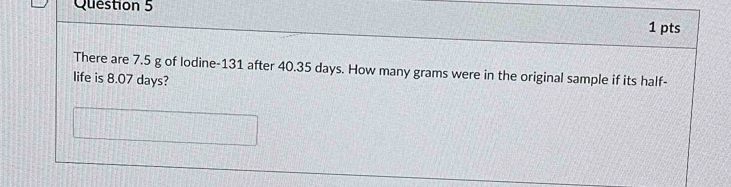 There are 7.5 g of lodine- 131 after 40.35 days. How many grams were in the original sample if its half- 
life is 8.07 days?