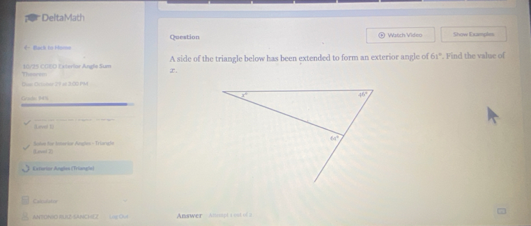 DeltaMath
Question Watch Video Show Examples
é Back to Home
10/25 CGEO Exterlor Angle Sum x. A side of the triangle below has been extended to form an exterior angle of 61°. Find the value of
Theorem
Dw October 29 at 3:00 PM
Grade: 94%
(Level 1)
Solve for Interior Andes - Triande
(Level 2)
Exterior Angles (Triangle)
Calculator
ANTONIO RUIZ-SANCHEZ Lag Out  Answer Attempt s out of 2