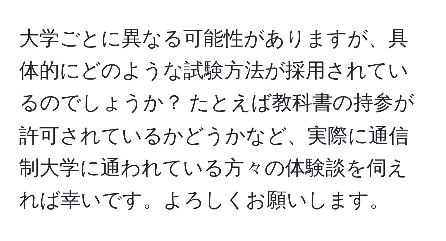 大学ごとに異なる可能性がありますが、具体的にどのような試験方法が採用されているのでしょうか？ たとえば教科書の持参が許可されているかどうかなど、実際に通信制大学に通われている方々の体験談を伺えれば幸いです。よろしくお願いします。