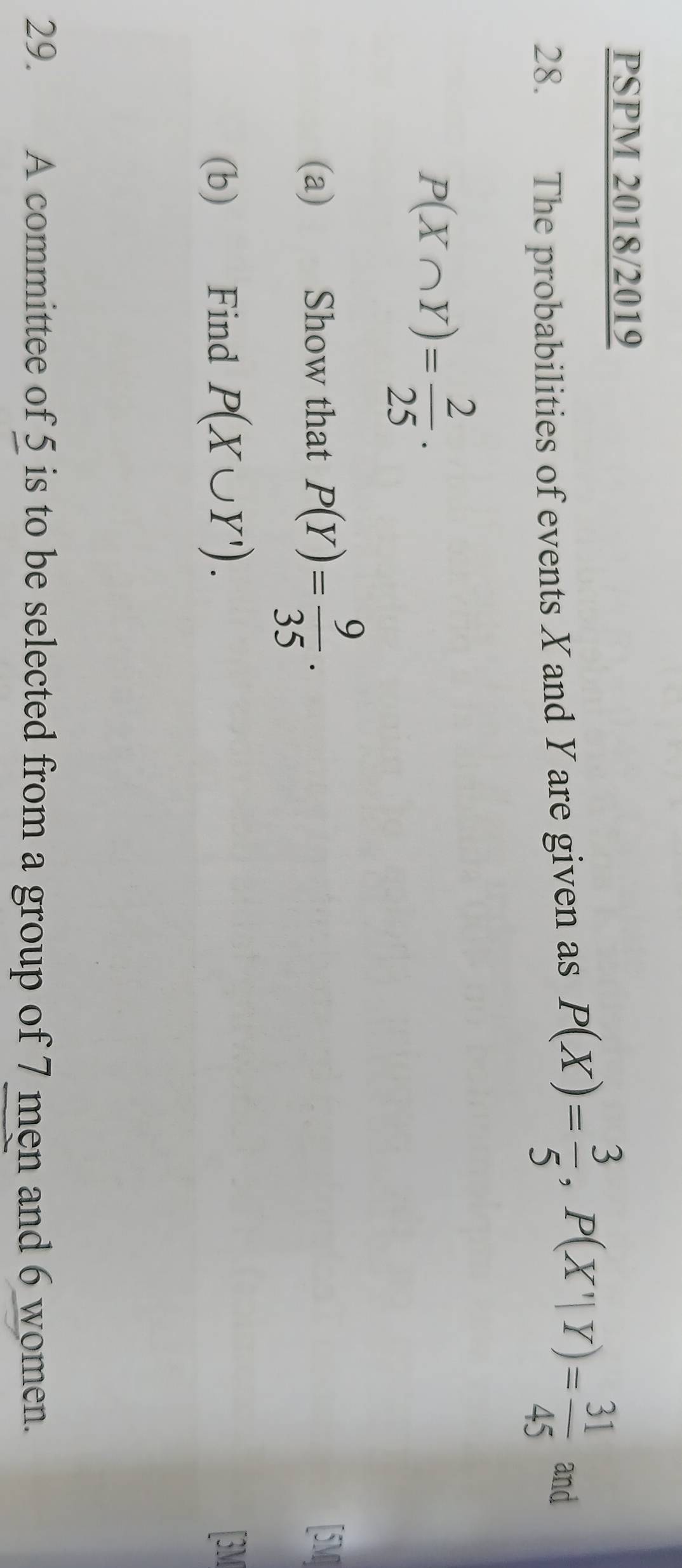 PSPM 2018/2019 
28. The probabilities of events Xand Yare given as P(X)= 3/5 , P(X'|Y)= 31/45  and
P(X∩ Y)= 2/25  · 
(a) Show that P(Y)= 9/35 . [5M] 
(b) Find P(X∪ Y'). 
[3M 
29. A committee of 5 is to be selected from a group of 7 men and 6 women.