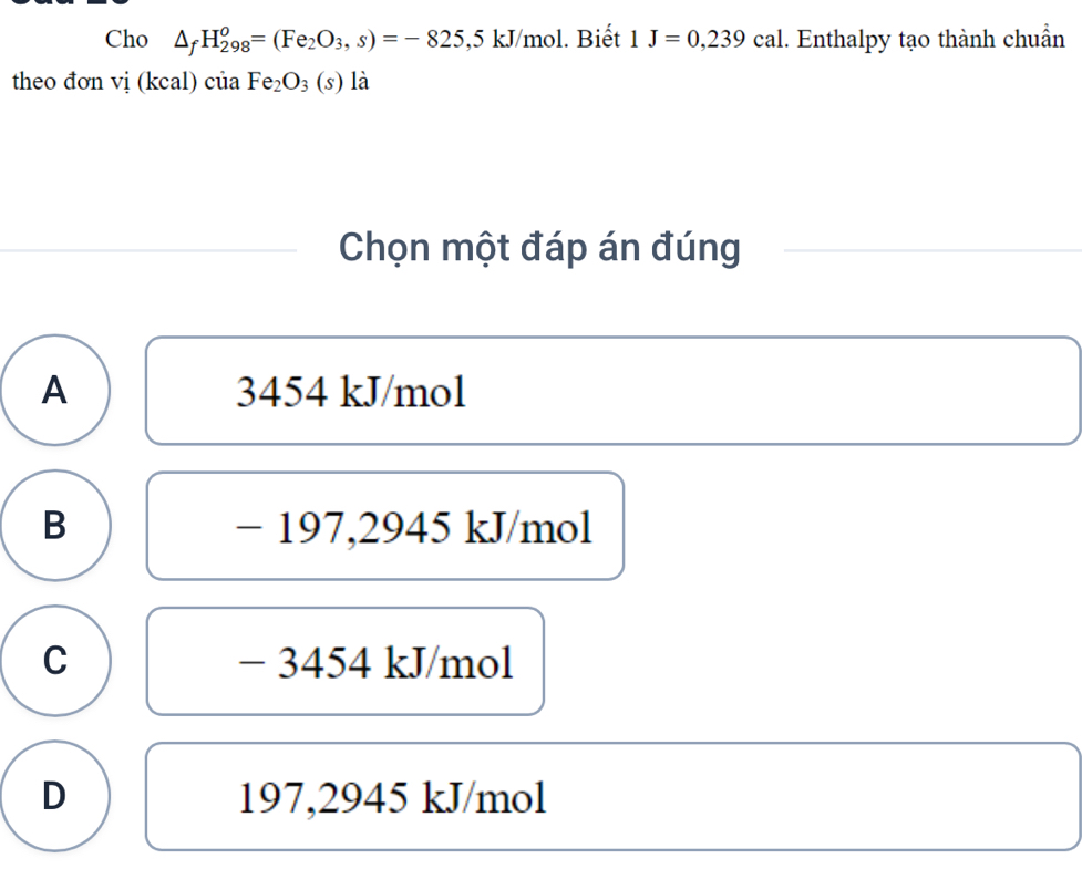 Cho △ _fH_(298)^o=(Fe_2O_3,s)=-825,5kJ/mol l. Biết 1J=0,239cal.. Enthalpy tạo thành chuẩn
theo đơn vi(kcal ciaFe_2O_3(s) là
Chọn một đáp án đúng
A 3454 kJ/mol
B − 197,2945 kJ/mol
C − 3454 kJ/mol
D 197,2945 kJ/mol