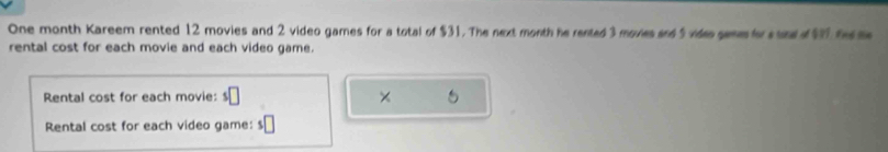 One month Kareem rented 12 movies and 2 video games for a total of $31. The next month he rented 3 moves and 5 vides gemsfor s und 4 fe s 
rental cost for each movie and each video game. 
Rental cost for each movie: s□ × 
Rental cost for each video game: $□