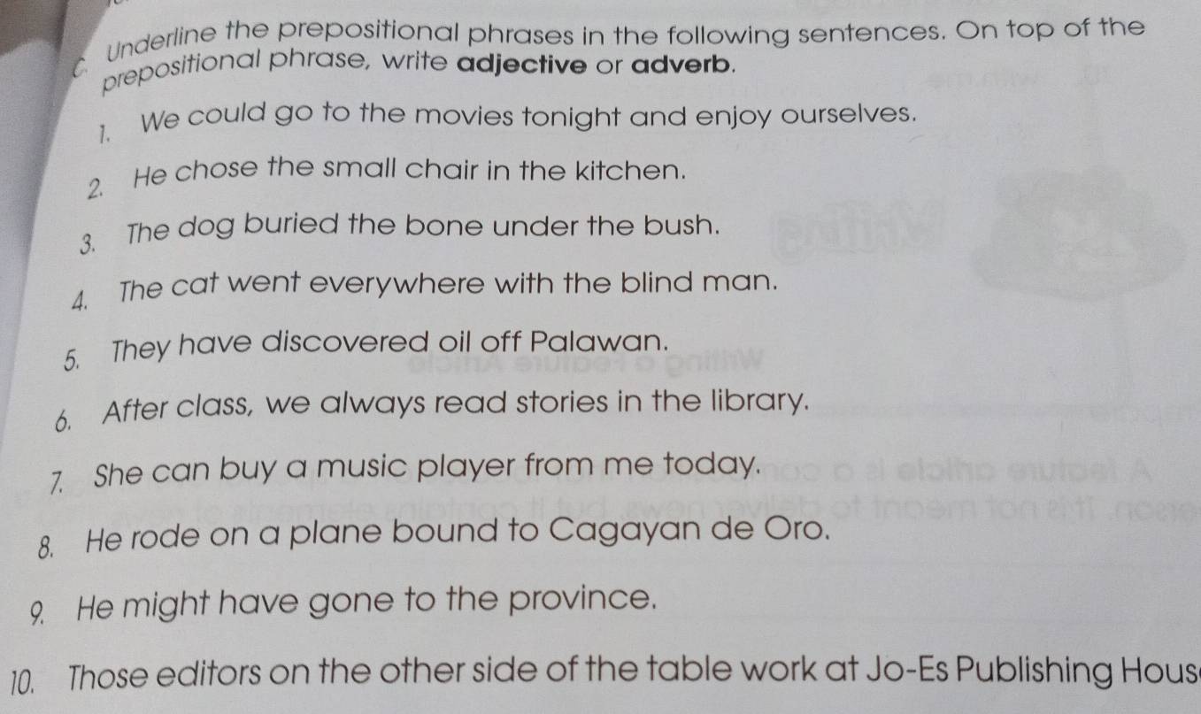 Underline the prepositional phrases in the following sentences. On top of the 
prepositional phrase, write adjective or adverb. 
1、 We could go to the movies tonight and enjoy ourselves. 
2. He chose the small chair in the kitchen. 
3. The dog buried the bone under the bush. 
4. The cat went everywhere with the blind man. 
5. They have discovered oil off Palawan. 
6. After class, we always read stories in the library. 
7. She can buy a music player from me today. 
8. He rode on a plane bound to Cagayan de Oro. 
9 He might have gone to the province. 
10. Those editors on the other side of the table work at Jo-Es Publishing Hous