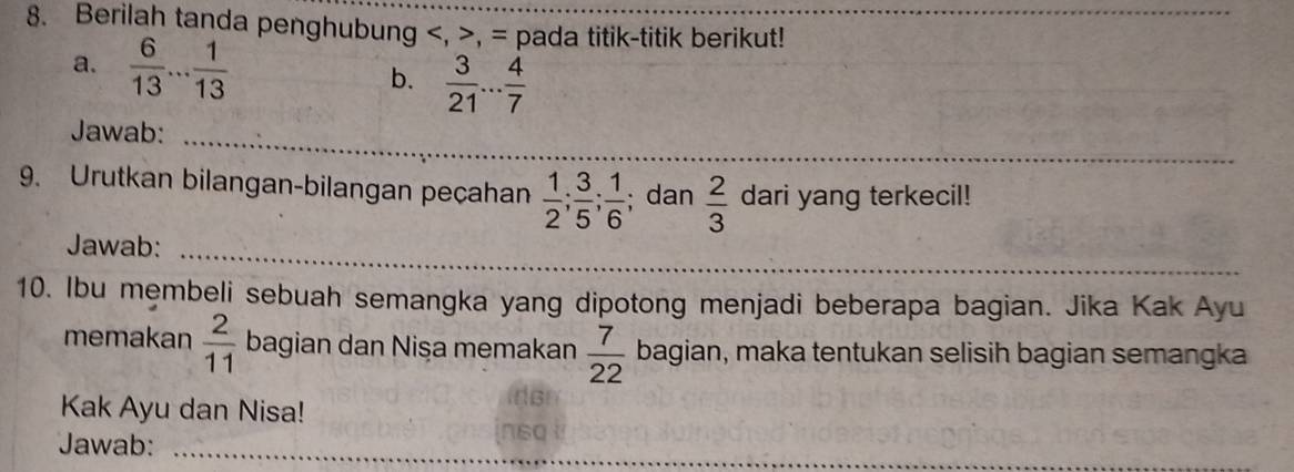 Berilah tanda penghubung , , = pada titik-titik berikut! 
a.  6/13 ... 1/13   3/21 ... 4/7 
b. 
Jawab:_ 
9. Urutkan bilangan-bilangan peçahan  1/2 ;  3/5 ;  1/6 ; dan  2/3  dari yang terkecil! 
_ 
Jawab:_ 
10. Ibu membeli sebuah semangka yang dipotong menjadi beberapa bagian. Jika Kak Ayu 
memakan  2/11  bagian dan Nişa memakan  7/22  bagian, maka tentukan selisih bagian semangka 
Kak Ayu dan Nisa! 
Jawab:_ 
n60