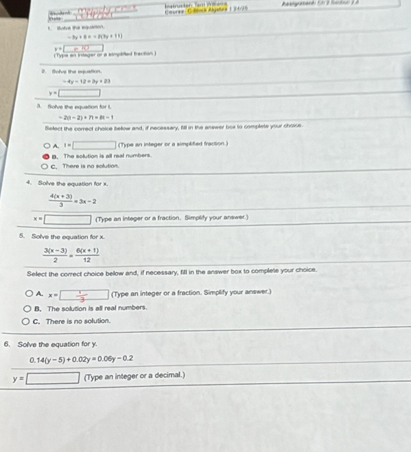 Instructer: Tem Wilkems Cntare C daock Anjubra 1 74/2 Algnmenti Sh 2 Sanbuo L à
Dan siuent
1. Bolve the mquation.
-3y+8==2(3y+11)
y= = 10
( Type an integer or a simpifed fraction)
2. Solve the eqquation.
-4y-12=3y+23
y= □
3. Solve the equation for t.
-2(t-2)+7t=8t-1
Select the correct choice below and, if necessary, fill in the answer box to complete your choice.
A. t=□ (Type an integer or a simplified fraction.)
B. The solution is all real numbers.
c.There is no solution.
4. Solve the equation for x.
 (4(x+3))/3 =3x-2
x= □ (Type an integer or a fraction. Simplify your answer.)
5. Solve the equation for x.
 (3(x-3))/2 = (6(x+1))/12 
Select the correct choice below and, if necessary, fill in the answer box to complete your choice.
A. x=□ (Typean integer or a fraction. Simplify your answer.)
B. The solution is all real numbers.
C. There is no solution.
6. Solve the equation for y.
0.14(y-5)+0.02y=0.06y-0.2
y=□ (Type an integer or a decimal.)