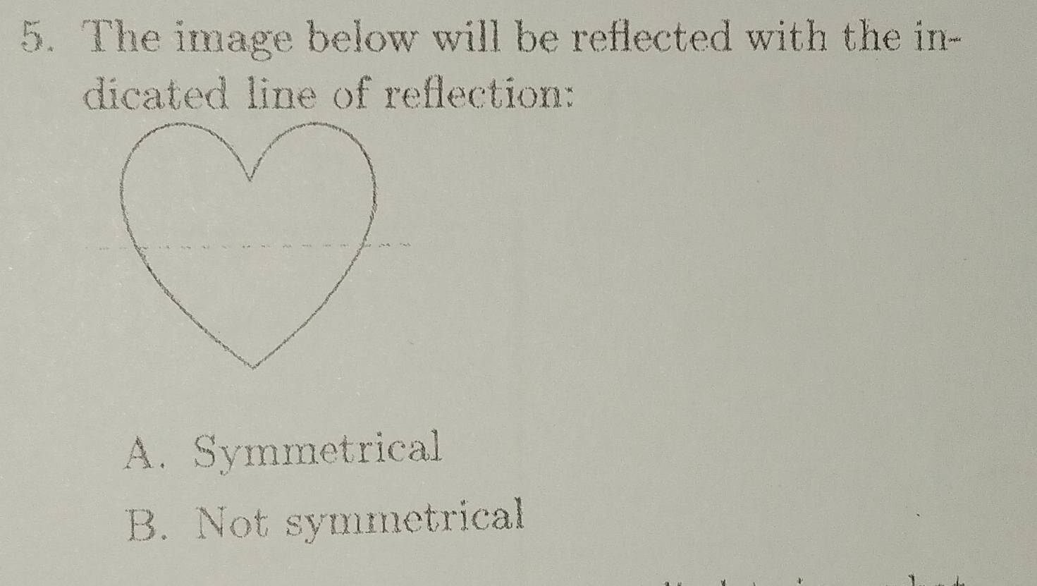 The image below will be reflected with the in-
dicated line of reflection:
A. Symmetrical
B. Not symmetrical