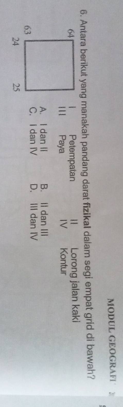 MODUL GEOGRAFI 2
6. Antara berikut yang manakah pandang darat fizikal dalam segi empat grid di bawah?
Petempatan Lorong jalan kaki
1 11 Paya IV Kontur
A. I dan II B. II dan III
C. I dan IV D. III dan IV
24