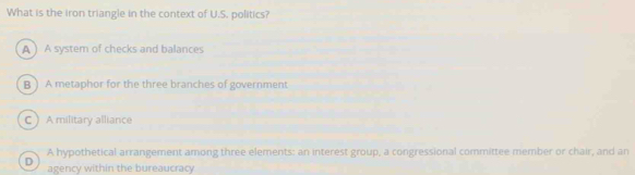 What is the iron triangle in the context of U.S. politics?
A ) A system of checks and balances
B )A metaphor for the three branches of government
C A military alliance
A hypothetical arrangement among three elements: an interest group, a congressional committee member or chair, and an
D agency within the bureaucracy