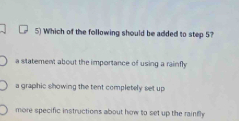 Which of the following should be added to step 5?
a statement about the importance of using a rainfly
a graphic showing the tent completely set up
more specific instructions about how to set up the rainfly