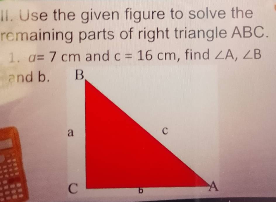 Use the given figure to solve the 
remaining parts of right triangle ABC. 
1. a=7cm and c=16cm , find ∠ A, ∠ B
and b.